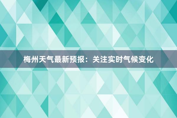 梅州天气最新预报：关注实时气候变化