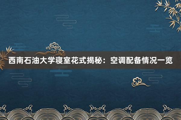 西南石油大学寝室花式揭秘：空调配备情况一览